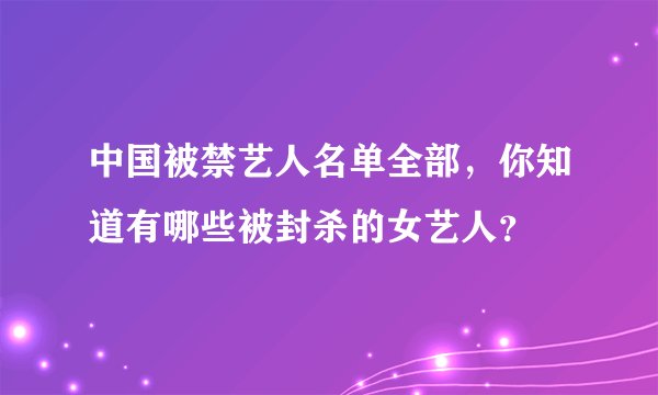 中国被禁艺人名单全部，你知道有哪些被封杀的女艺人？