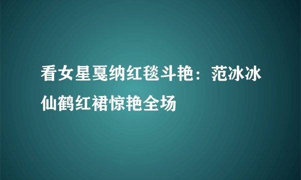 看女星戛纳红毯斗艳：范冰冰仙鹤红裙惊艳全场