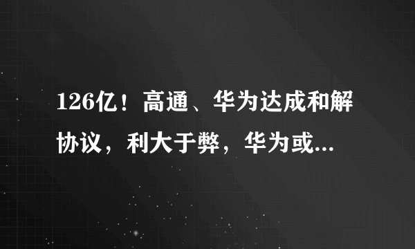 126亿!高通、华为达成和解协议,利大于弊,华为或迎来新的发展