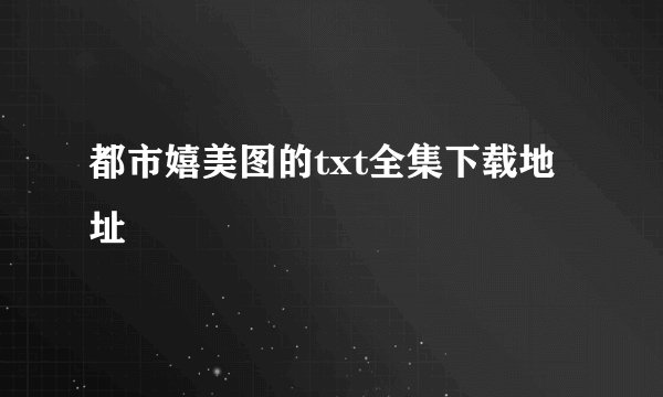 都市嬉美图的txt全集下载地址