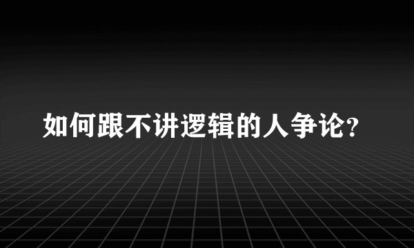 如何跟不讲逻辑的人争论？