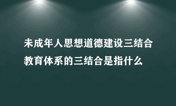未成年人思想道德建设三结合教育体系的三结合是指什么