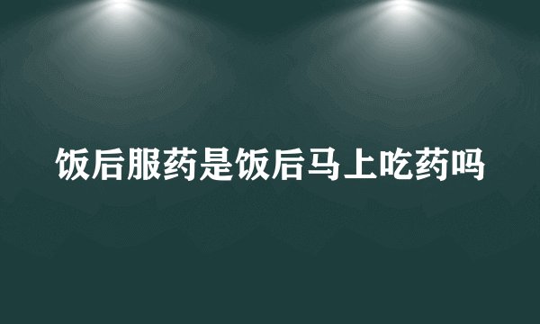 饭后服药是饭后马上吃药吗
