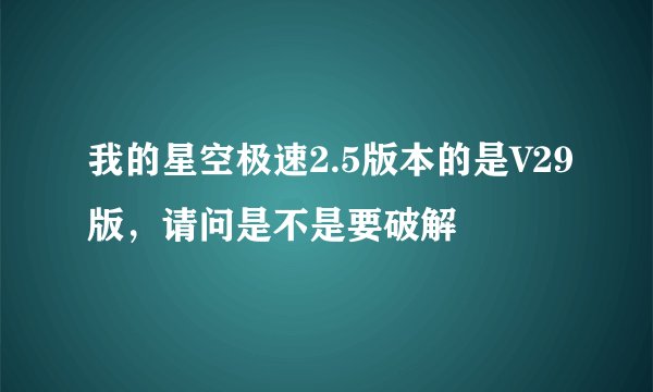 我的星空极速2.5版本的是V29版，请问是不是要破解