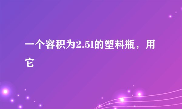 一个容积为2.5l的塑料瓶,用它