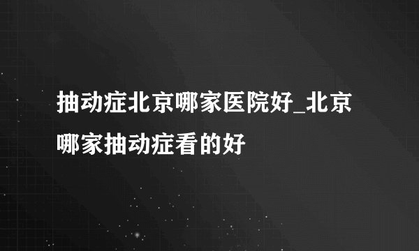 抽动症北京哪家医院好_北京哪家抽动症看的好