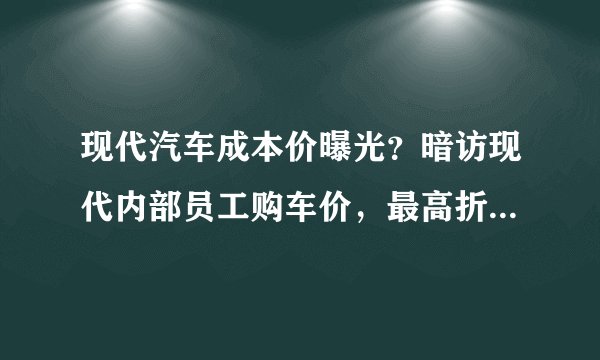 现代汽车成本价曝光？暗访现代内部员工购车价，最高折扣56%！