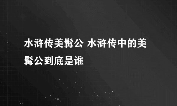水浒传美髯公 水浒传中的美髯公到底是谁