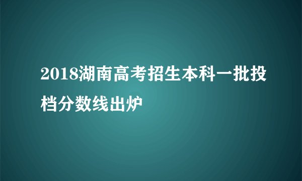 2018湖南高考招生本科一批投档分数线出炉