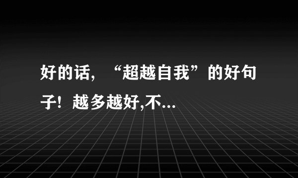 好的话,  “超越自我”的好句子!  越多越好,不少于10句.  开头好一点~