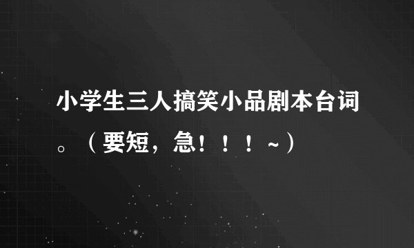 小学生三人搞笑小品剧本台词。（要短，急！！！~）