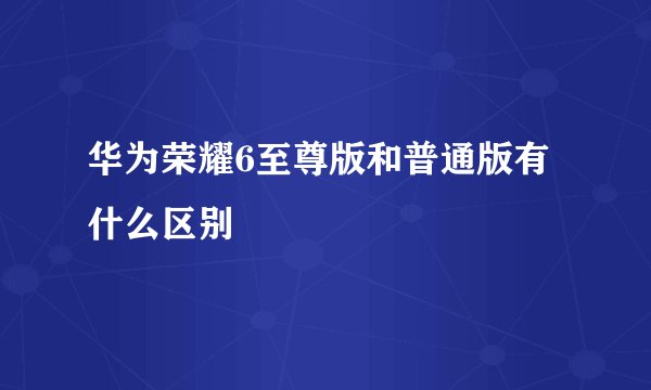 华为荣耀6至尊版和普通版有什么区别