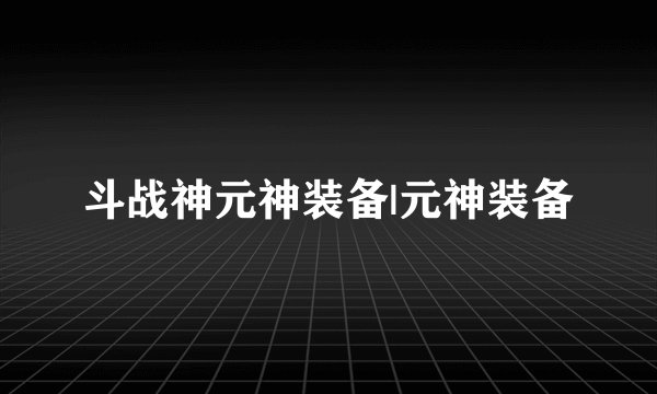 斗战神元神装备|元神装备