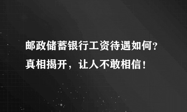 邮政储蓄银行工资待遇如何？真相揭开，让人不敢相信！