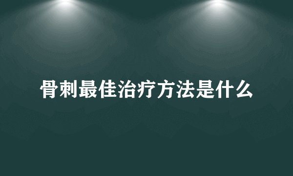 骨刺最佳治疗方法是什么