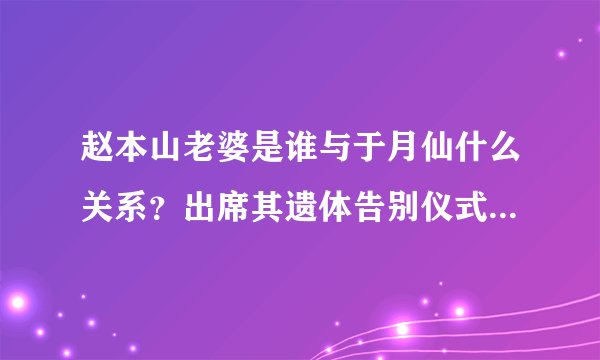 赵本山老婆是谁与于月仙什么关系？出席其遗体告别仪式痛哭鞠躬