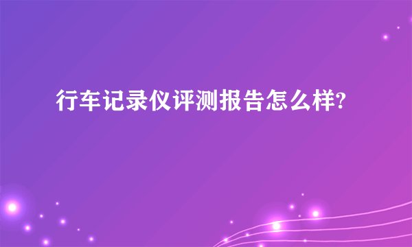 行车记录仪评测报告怎么样?