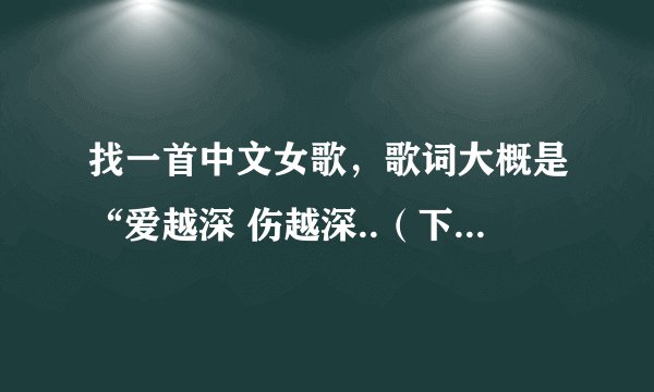 找一首中文女歌，歌词大概是“爱越深 伤越深..（下一句大约9字）”，学校广播放的，实在听不清，梁静茹风