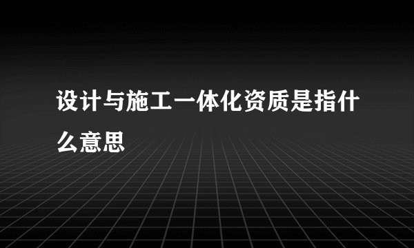 设计与施工一体化资质是指什么意思