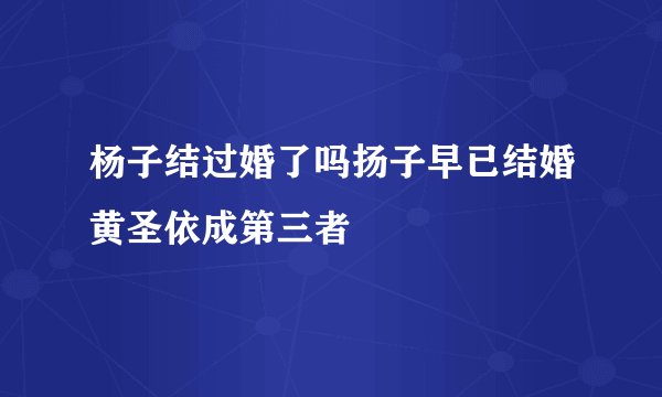 杨子结过婚了吗扬子早已结婚黄圣依成第三者
