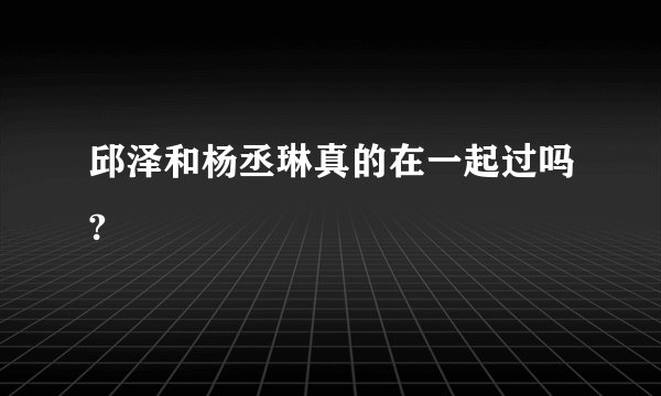 邱泽和杨丞琳真的在一起过吗?
