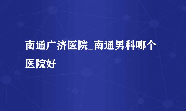 南通广济医院_南通男科哪个医院好