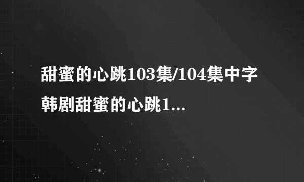 甜蜜的心跳103集/104集中字 韩剧甜蜜的心跳105集中文字幕 甜蜜的心跳第106集剧情介绍