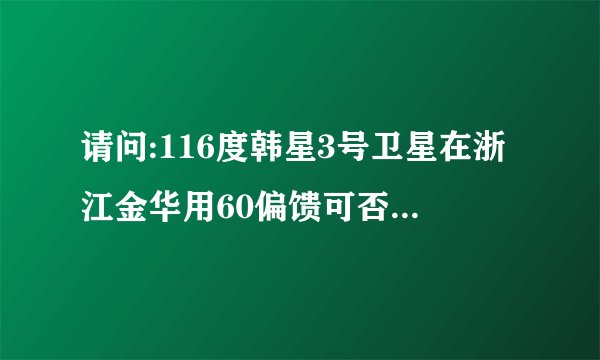 请问:116度韩星3号卫星在浙江金华用60偏馈可否收下;要用哪组频道参数接收？