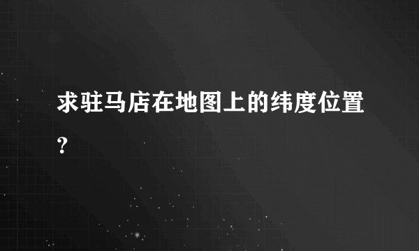 求驻马店在地图上的纬度位置？