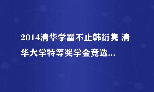 2014清华学霸不止韩衍隽 清华大学特等奖学金竞选人还有谁