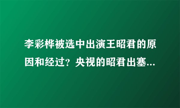李彩桦被选中出演王昭君的原因和经过？央视的昭君出塞是由哪几间公司投资的？