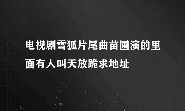 电视剧雪狐片尾曲苗圃演的里面有人叫天放跪求地址