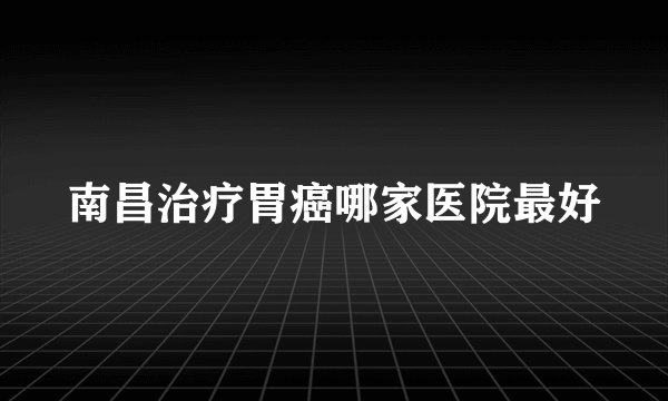 南昌治疗胃癌哪家医院最好