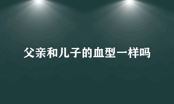父亲和儿子的血型一样吗