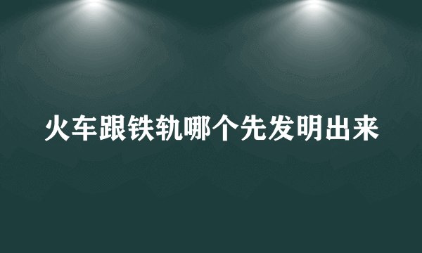 火车跟铁轨哪个先发明出来