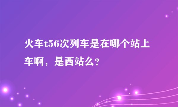 火车t56次列车是在哪个站上车啊,是西站么?