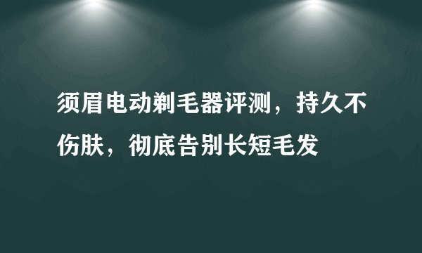 须眉电动剃毛器评测,持久不伤肤,彻底告别长短毛发