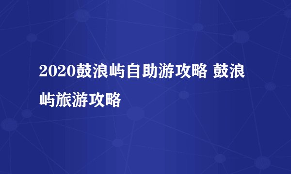 2020鼓浪屿自助游攻略 鼓浪屿旅游攻略