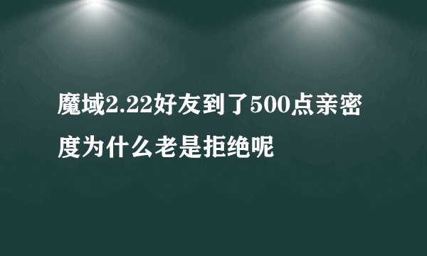 魔域2.22好友到了500点亲密度为什么老是拒绝呢