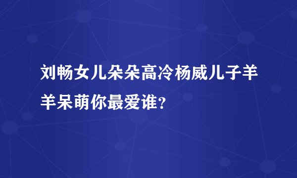 刘畅女儿朵朵高冷杨威儿子羊羊呆萌你最爱谁？