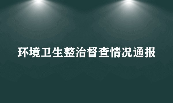 环境卫生整治督查情况通报