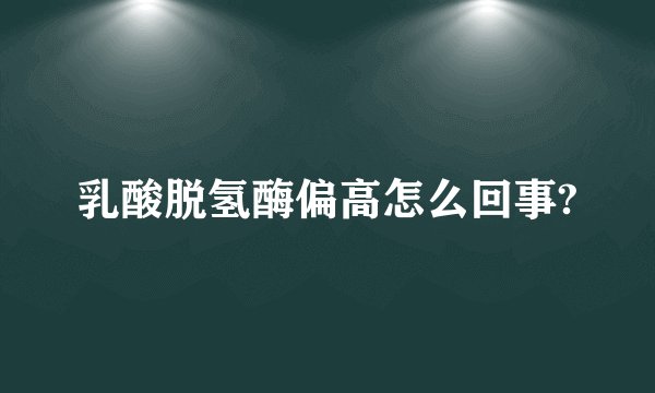 乳酸脱氢酶偏高怎么回事?
