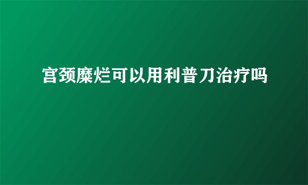 宫颈糜烂可以用利普刀治疗吗
