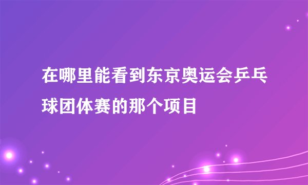 在哪里能看到东京奥运会乒乓球团体赛的那个项目