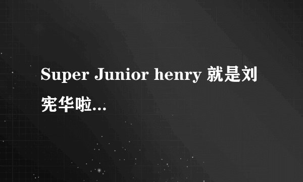 Super Junior henry 就是刘宪华啦 为什么在Super Junior里面没有他的名字 真心不明白