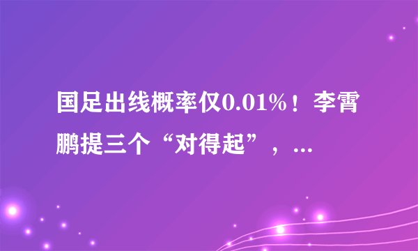国足出线概率仅0.01%！李霄鹏提三个“对得起”，引球迷强烈不满