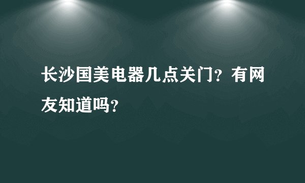 长沙国美电器几点关门？有网友知道吗？