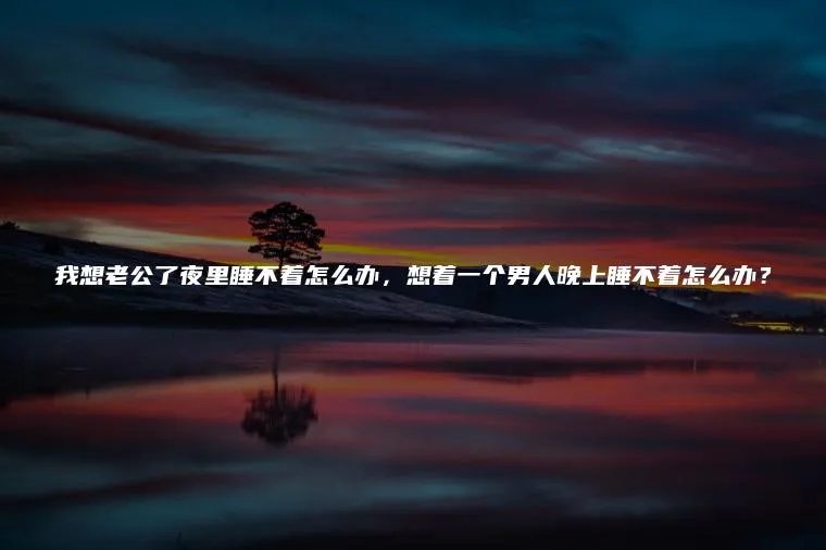 我想老公了夜里睡不着怎么办，想着一个男人晚上睡不着怎么办？