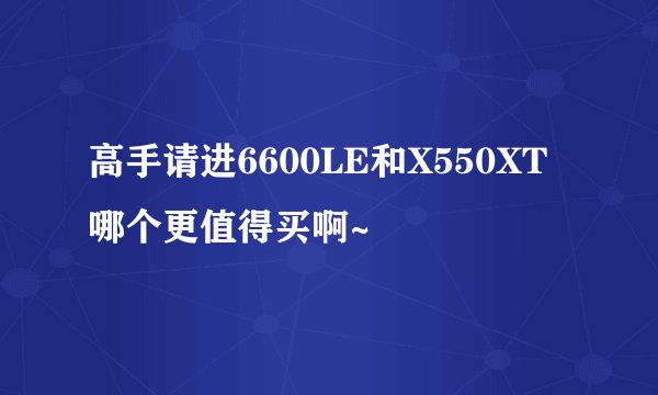 高手请进6600LE和X550XT哪个更值得买啊~