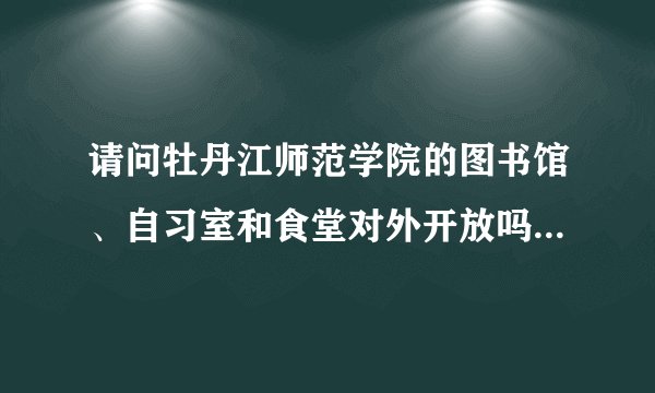 请问牡丹江师范学院的图书馆、自习室和食堂对外开放吗?我在牡丹江出...